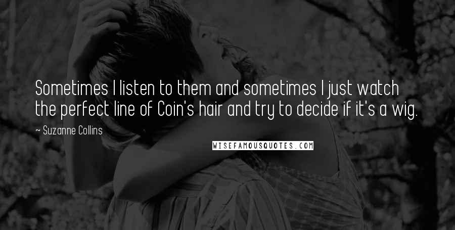 Suzanne Collins Quotes: Sometimes I listen to them and sometimes I just watch the perfect line of Coin's hair and try to decide if it's a wig.
