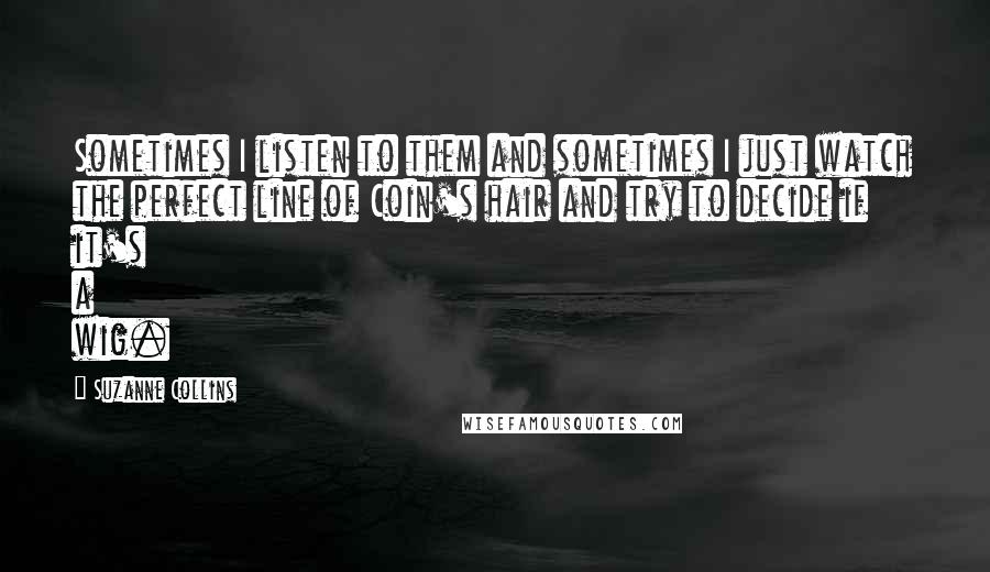 Suzanne Collins Quotes: Sometimes I listen to them and sometimes I just watch the perfect line of Coin's hair and try to decide if it's a wig.