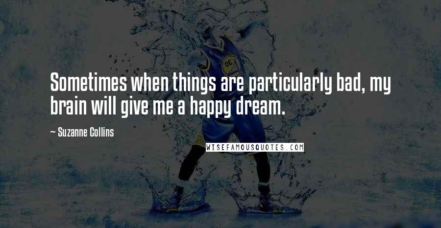 Suzanne Collins Quotes: Sometimes when things are particularly bad, my brain will give me a happy dream.