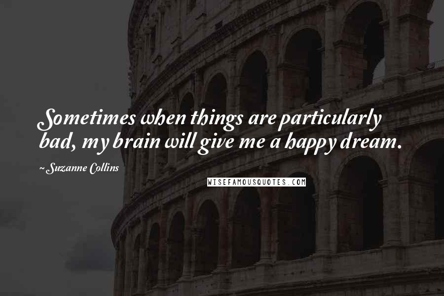 Suzanne Collins Quotes: Sometimes when things are particularly bad, my brain will give me a happy dream.