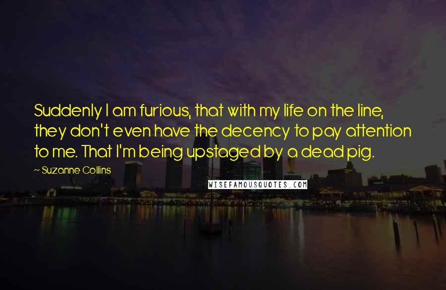 Suzanne Collins Quotes: Suddenly I am furious, that with my life on the line, they don't even have the decency to pay attention to me. That I'm being upstaged by a dead pig.