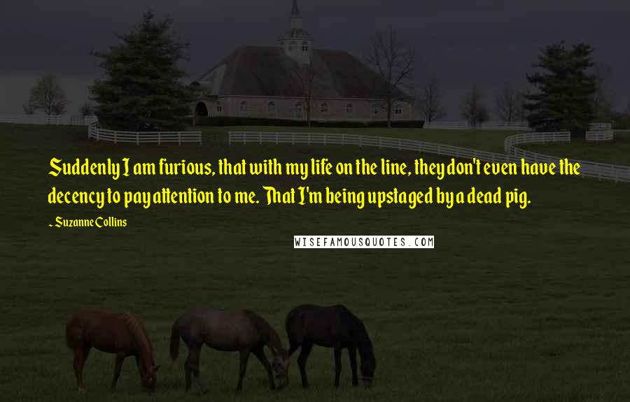 Suzanne Collins Quotes: Suddenly I am furious, that with my life on the line, they don't even have the decency to pay attention to me. That I'm being upstaged by a dead pig.