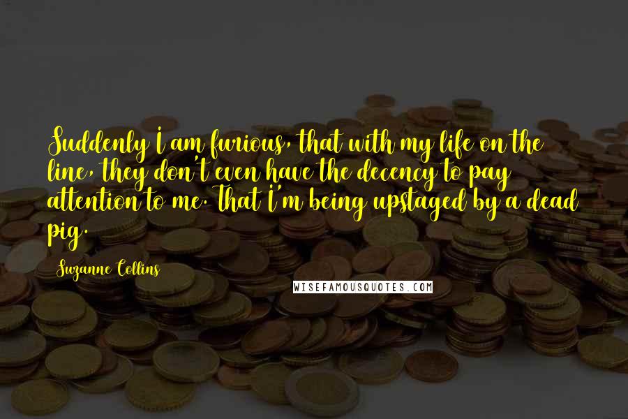 Suzanne Collins Quotes: Suddenly I am furious, that with my life on the line, they don't even have the decency to pay attention to me. That I'm being upstaged by a dead pig.