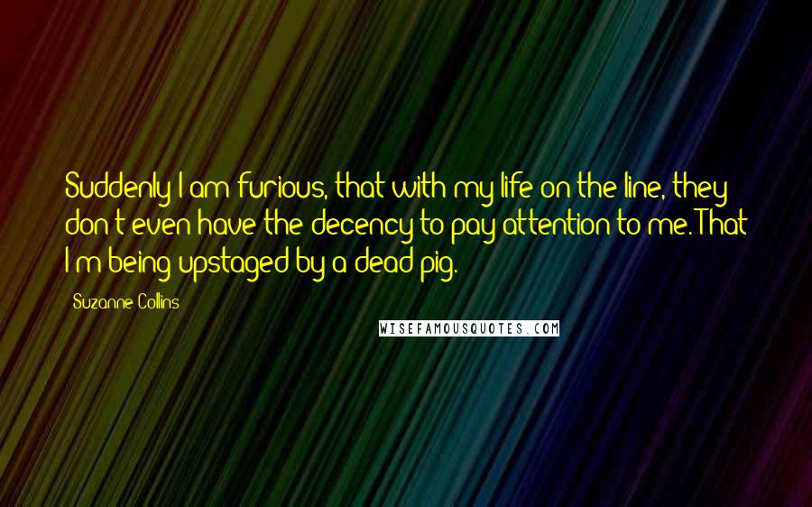 Suzanne Collins Quotes: Suddenly I am furious, that with my life on the line, they don't even have the decency to pay attention to me. That I'm being upstaged by a dead pig.