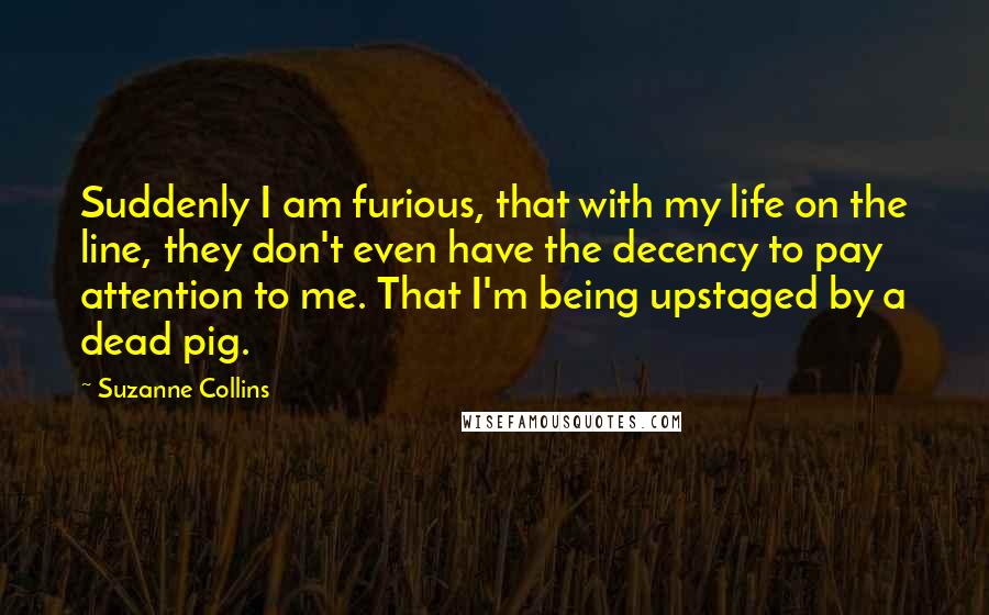 Suzanne Collins Quotes: Suddenly I am furious, that with my life on the line, they don't even have the decency to pay attention to me. That I'm being upstaged by a dead pig.