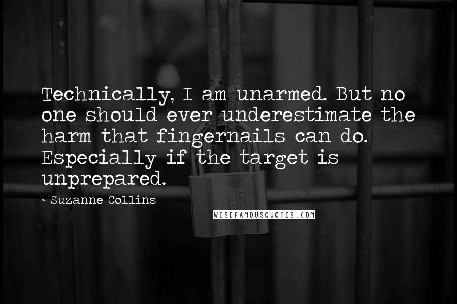Suzanne Collins Quotes: Technically, I am unarmed. But no one should ever underestimate the harm that fingernails can do. Especially if the target is unprepared.