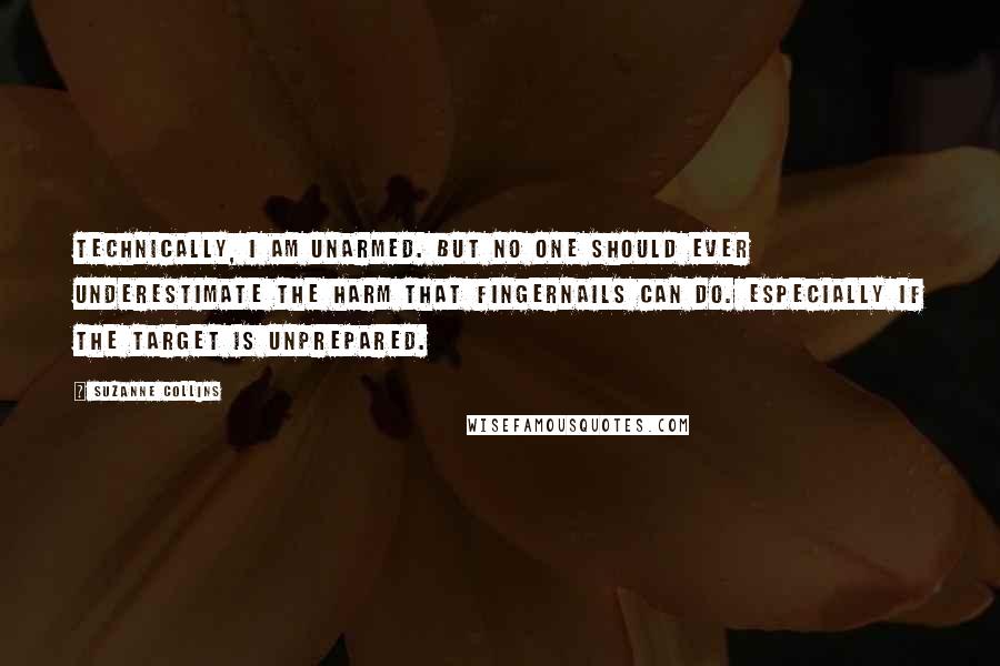 Suzanne Collins Quotes: Technically, I am unarmed. But no one should ever underestimate the harm that fingernails can do. Especially if the target is unprepared.