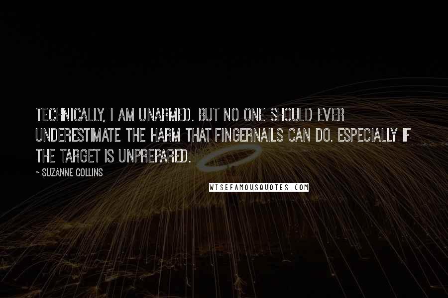 Suzanne Collins Quotes: Technically, I am unarmed. But no one should ever underestimate the harm that fingernails can do. Especially if the target is unprepared.