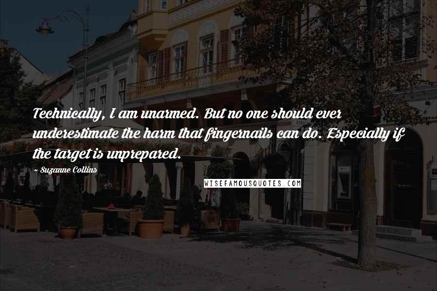 Suzanne Collins Quotes: Technically, I am unarmed. But no one should ever underestimate the harm that fingernails can do. Especially if the target is unprepared.