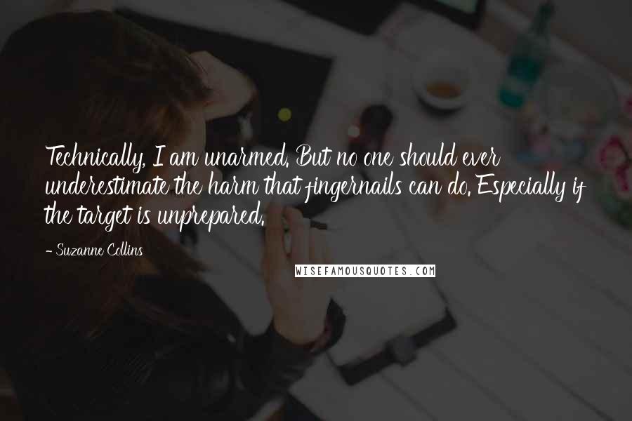 Suzanne Collins Quotes: Technically, I am unarmed. But no one should ever underestimate the harm that fingernails can do. Especially if the target is unprepared.