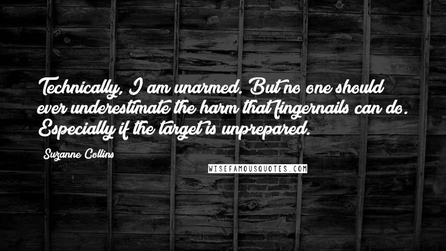 Suzanne Collins Quotes: Technically, I am unarmed. But no one should ever underestimate the harm that fingernails can do. Especially if the target is unprepared.
