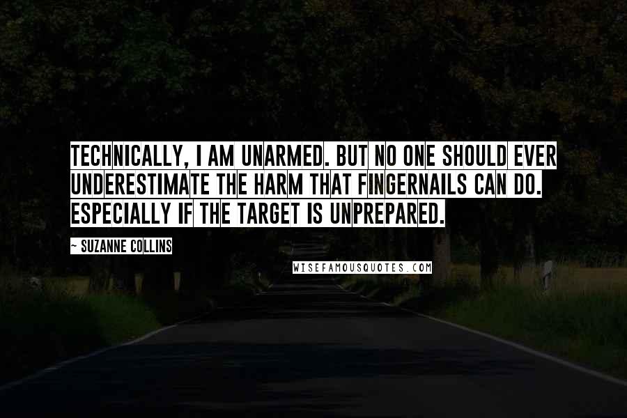 Suzanne Collins Quotes: Technically, I am unarmed. But no one should ever underestimate the harm that fingernails can do. Especially if the target is unprepared.