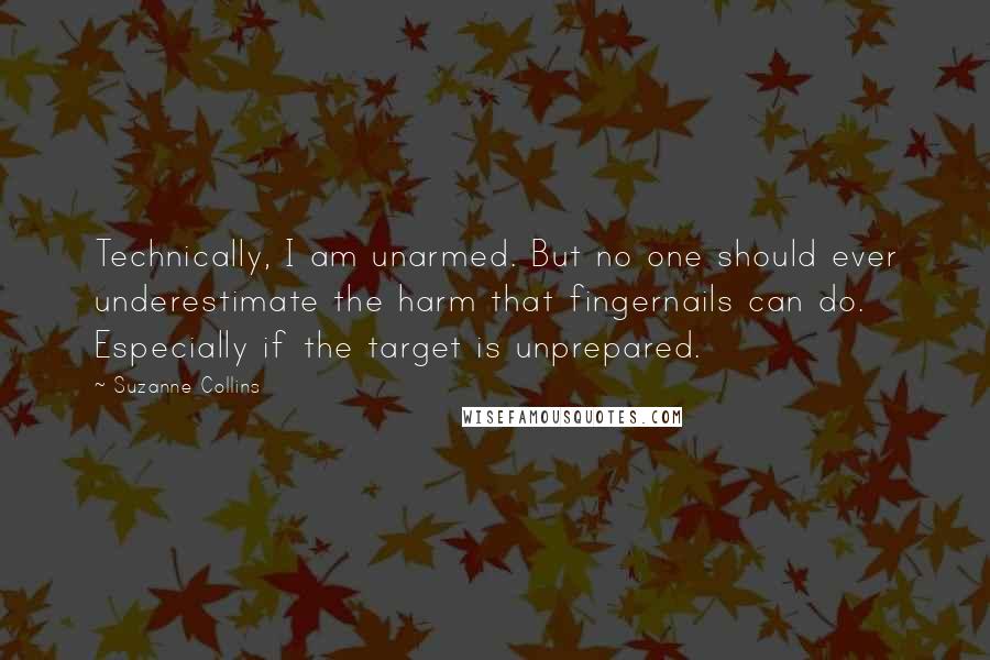 Suzanne Collins Quotes: Technically, I am unarmed. But no one should ever underestimate the harm that fingernails can do. Especially if the target is unprepared.