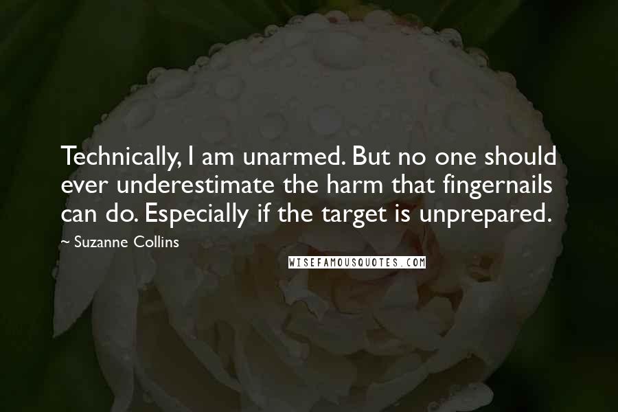 Suzanne Collins Quotes: Technically, I am unarmed. But no one should ever underestimate the harm that fingernails can do. Especially if the target is unprepared.