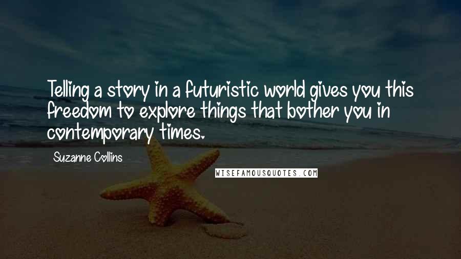 Suzanne Collins Quotes: Telling a story in a futuristic world gives you this freedom to explore things that bother you in contemporary times.