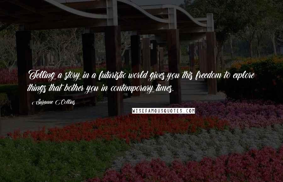 Suzanne Collins Quotes: Telling a story in a futuristic world gives you this freedom to explore things that bother you in contemporary times.
