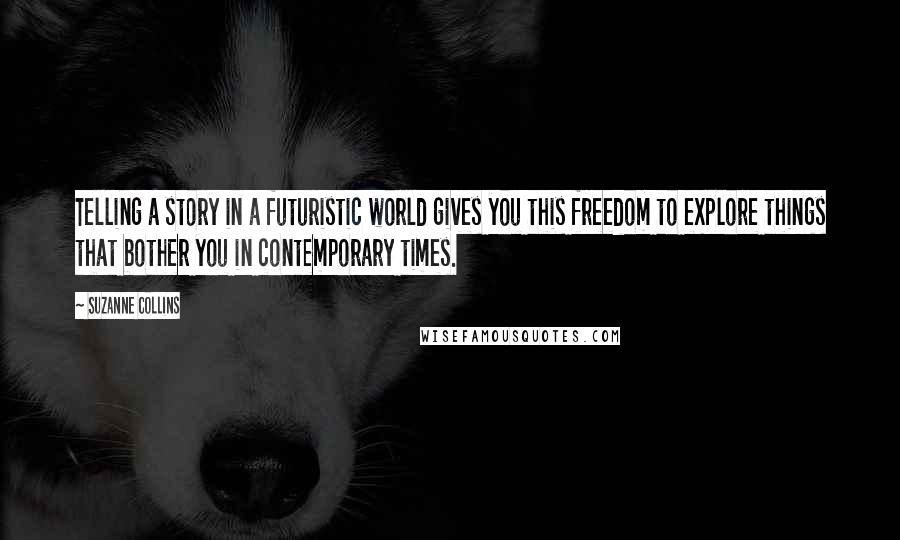 Suzanne Collins Quotes: Telling a story in a futuristic world gives you this freedom to explore things that bother you in contemporary times.