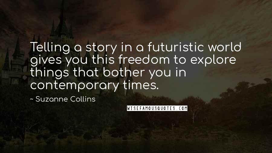 Suzanne Collins Quotes: Telling a story in a futuristic world gives you this freedom to explore things that bother you in contemporary times.
