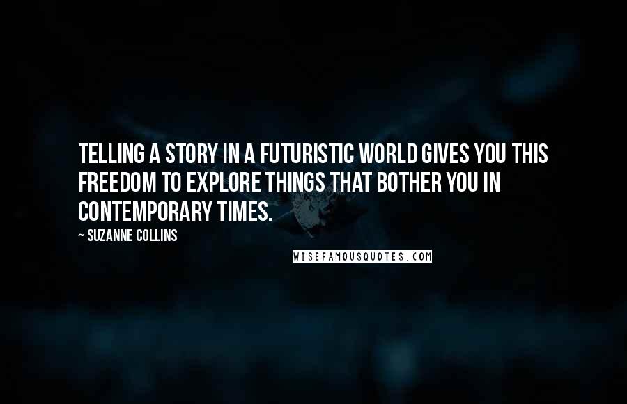 Suzanne Collins Quotes: Telling a story in a futuristic world gives you this freedom to explore things that bother you in contemporary times.