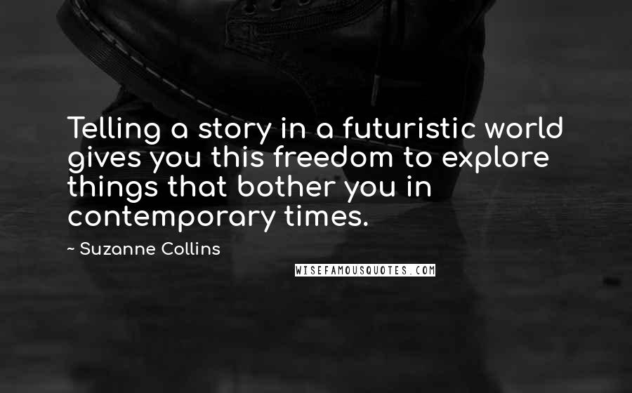 Suzanne Collins Quotes: Telling a story in a futuristic world gives you this freedom to explore things that bother you in contemporary times.