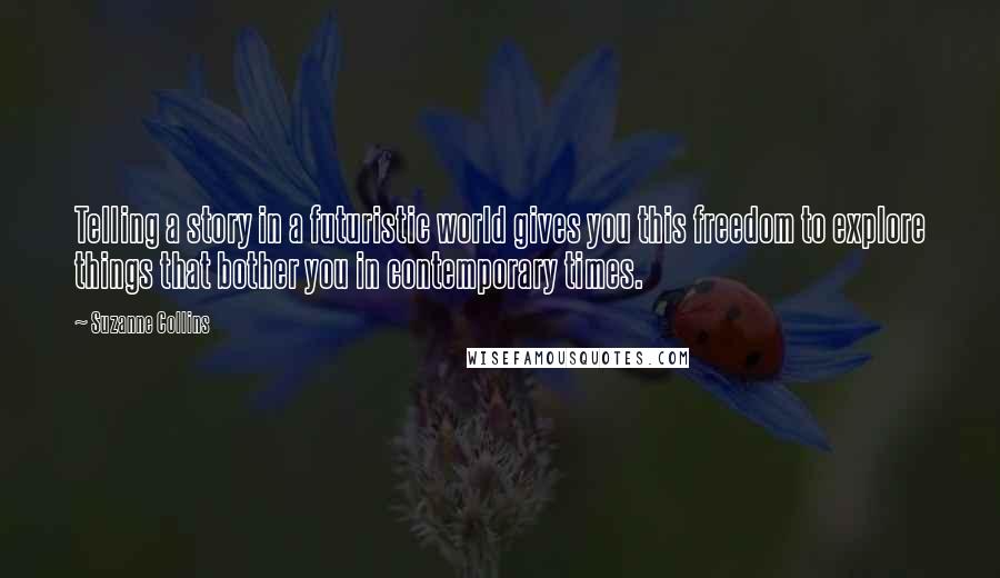 Suzanne Collins Quotes: Telling a story in a futuristic world gives you this freedom to explore things that bother you in contemporary times.