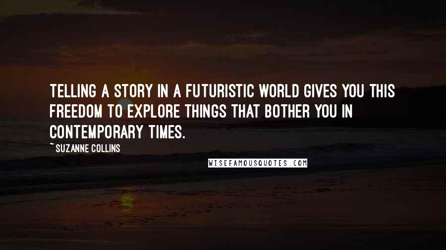 Suzanne Collins Quotes: Telling a story in a futuristic world gives you this freedom to explore things that bother you in contemporary times.