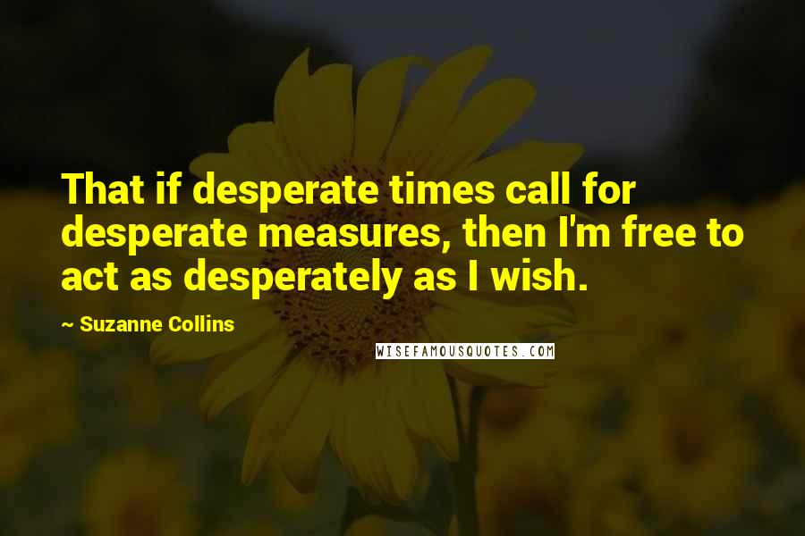 Suzanne Collins Quotes: That if desperate times call for desperate measures, then I'm free to act as desperately as I wish.