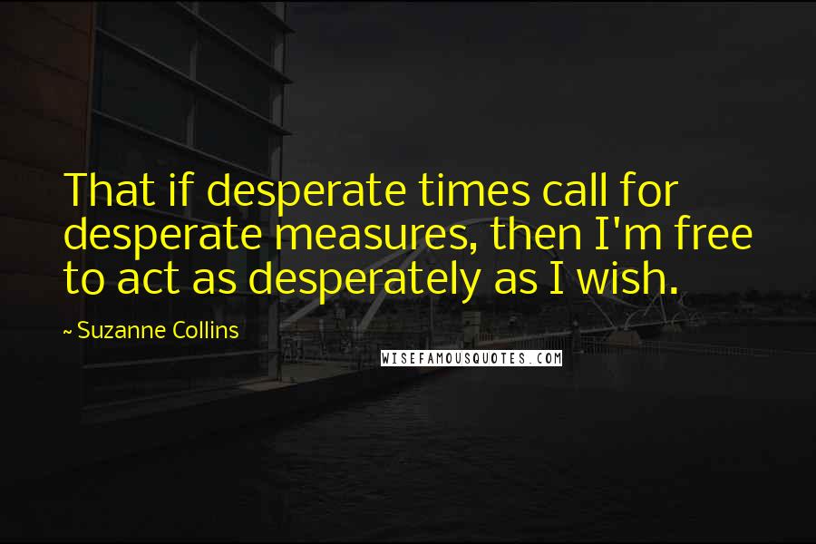 Suzanne Collins Quotes: That if desperate times call for desperate measures, then I'm free to act as desperately as I wish.