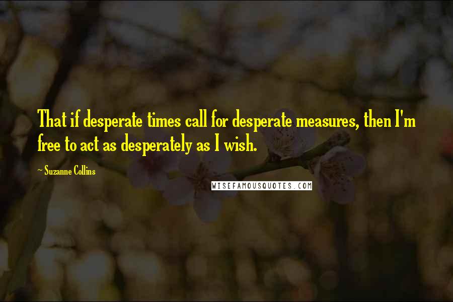 Suzanne Collins Quotes: That if desperate times call for desperate measures, then I'm free to act as desperately as I wish.