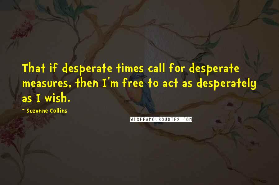 Suzanne Collins Quotes: That if desperate times call for desperate measures, then I'm free to act as desperately as I wish.