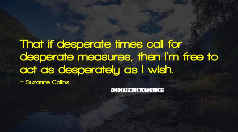 Suzanne Collins Quotes: That if desperate times call for desperate measures, then I'm free to act as desperately as I wish.