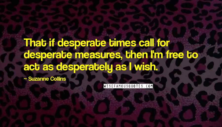 Suzanne Collins Quotes: That if desperate times call for desperate measures, then I'm free to act as desperately as I wish.