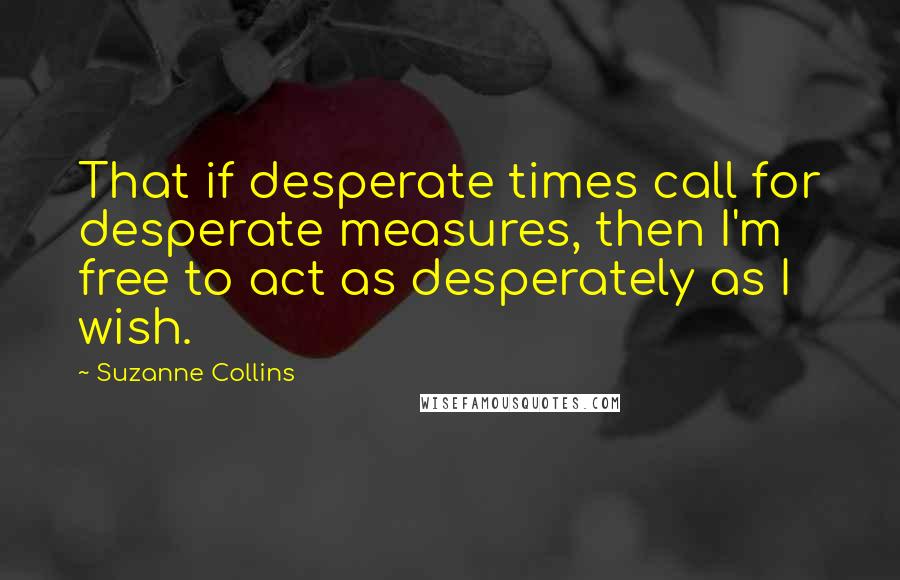 Suzanne Collins Quotes: That if desperate times call for desperate measures, then I'm free to act as desperately as I wish.