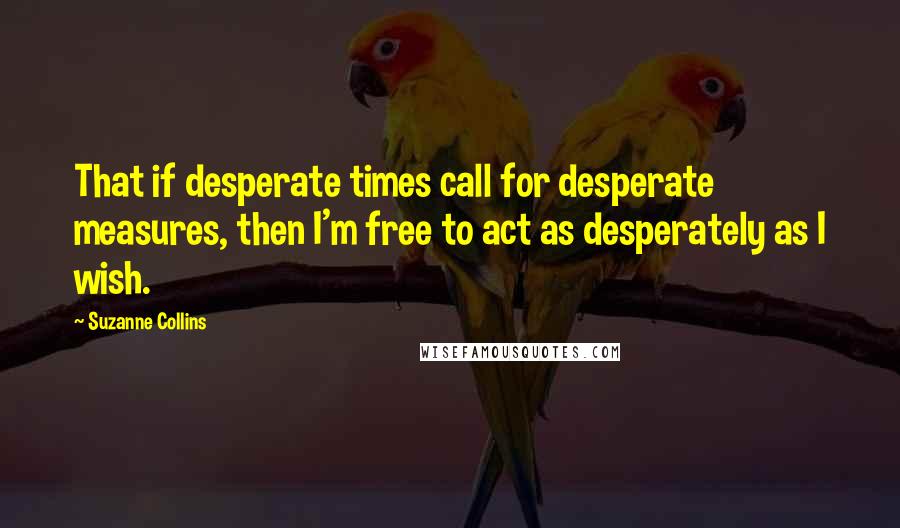 Suzanne Collins Quotes: That if desperate times call for desperate measures, then I'm free to act as desperately as I wish.