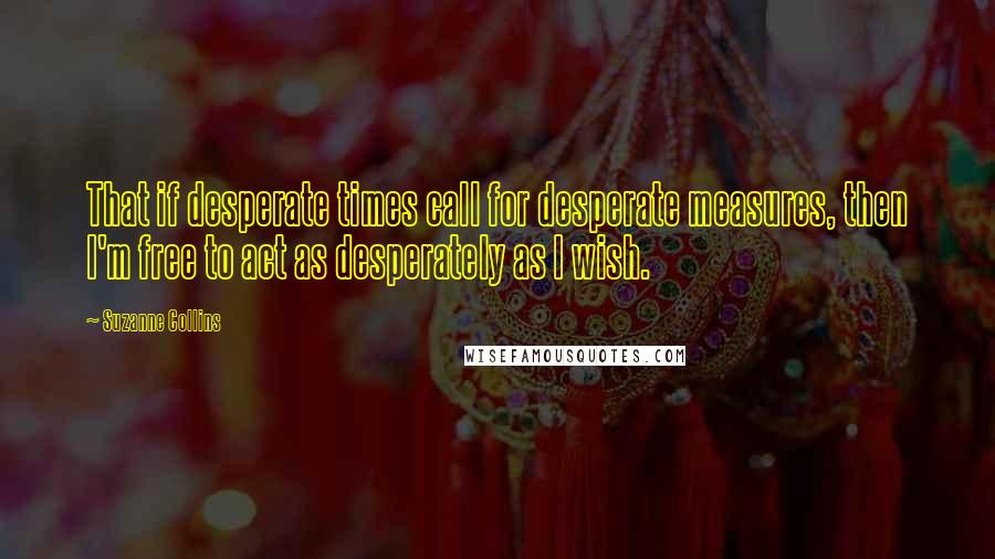 Suzanne Collins Quotes: That if desperate times call for desperate measures, then I'm free to act as desperately as I wish.