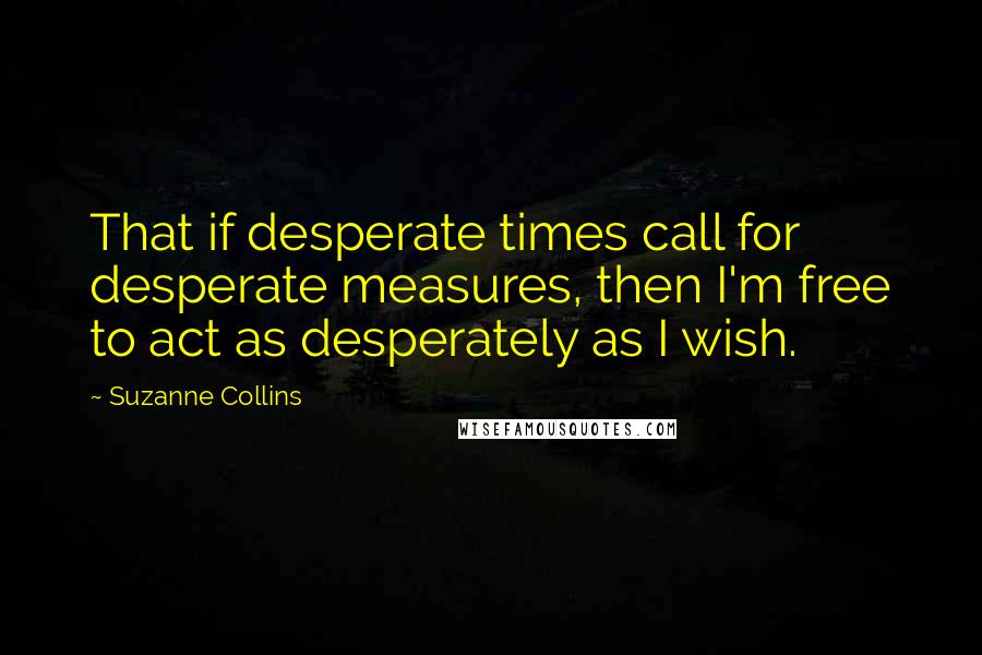 Suzanne Collins Quotes: That if desperate times call for desperate measures, then I'm free to act as desperately as I wish.