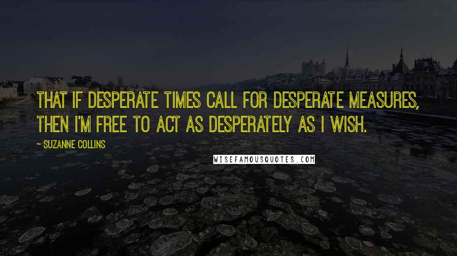 Suzanne Collins Quotes: That if desperate times call for desperate measures, then I'm free to act as desperately as I wish.