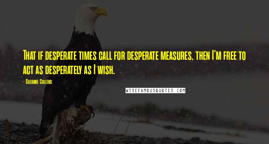 Suzanne Collins Quotes: That if desperate times call for desperate measures, then I'm free to act as desperately as I wish.