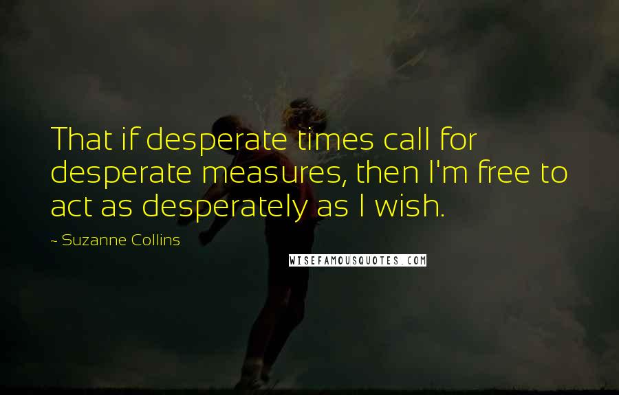Suzanne Collins Quotes: That if desperate times call for desperate measures, then I'm free to act as desperately as I wish.