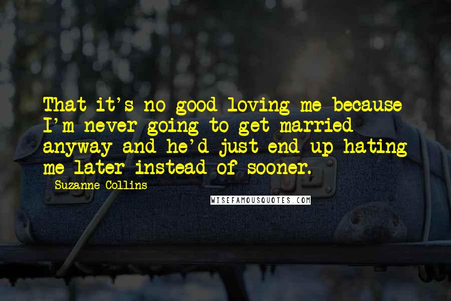 Suzanne Collins Quotes: That it's no good loving me because I'm never going to get married anyway and he'd just end up hating me later instead of sooner.