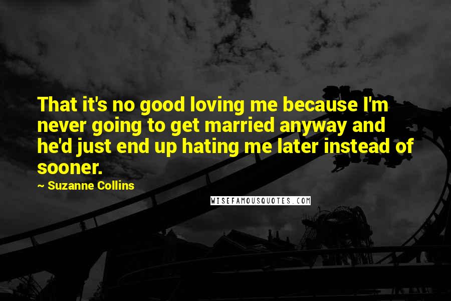 Suzanne Collins Quotes: That it's no good loving me because I'm never going to get married anyway and he'd just end up hating me later instead of sooner.