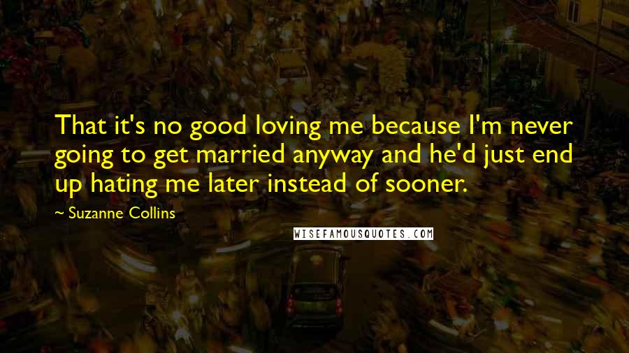 Suzanne Collins Quotes: That it's no good loving me because I'm never going to get married anyway and he'd just end up hating me later instead of sooner.