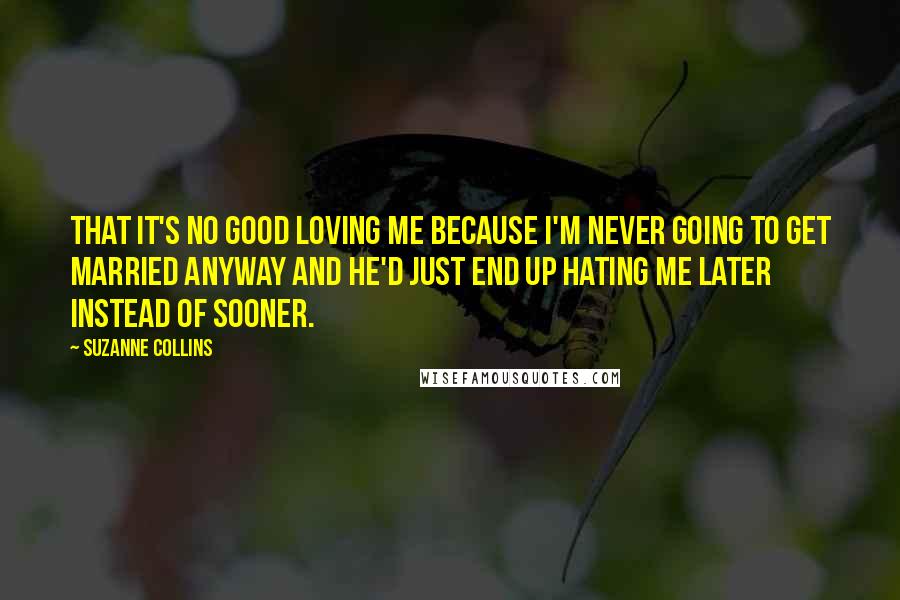 Suzanne Collins Quotes: That it's no good loving me because I'm never going to get married anyway and he'd just end up hating me later instead of sooner.
