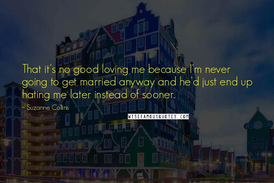 Suzanne Collins Quotes: That it's no good loving me because I'm never going to get married anyway and he'd just end up hating me later instead of sooner.