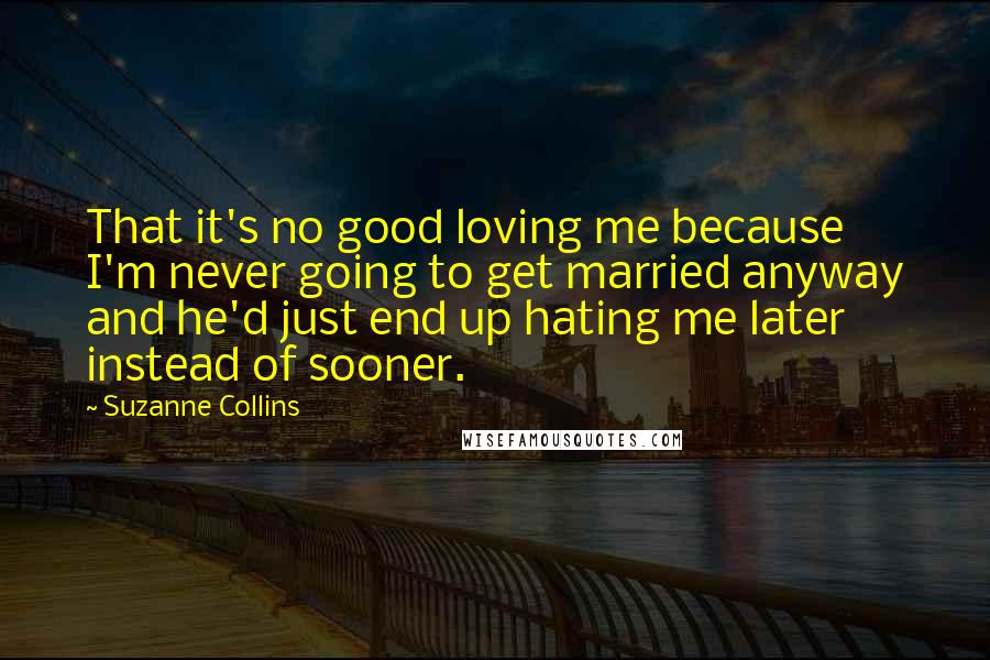 Suzanne Collins Quotes: That it's no good loving me because I'm never going to get married anyway and he'd just end up hating me later instead of sooner.