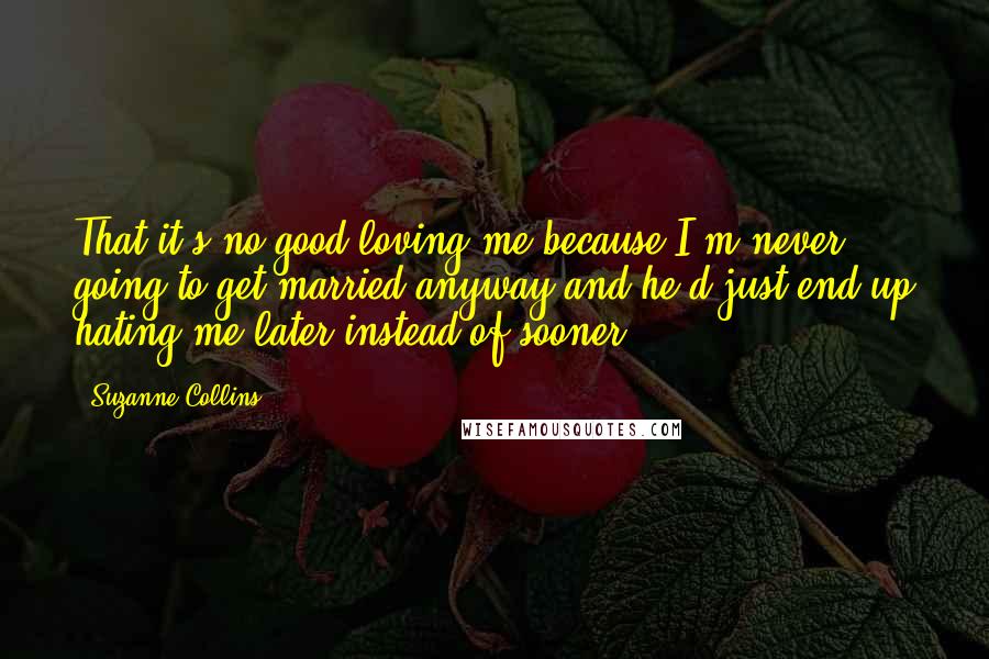 Suzanne Collins Quotes: That it's no good loving me because I'm never going to get married anyway and he'd just end up hating me later instead of sooner.