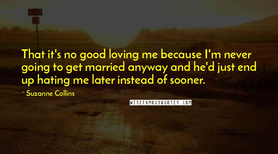 Suzanne Collins Quotes: That it's no good loving me because I'm never going to get married anyway and he'd just end up hating me later instead of sooner.