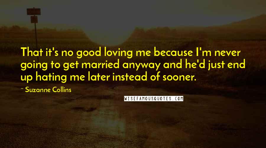 Suzanne Collins Quotes: That it's no good loving me because I'm never going to get married anyway and he'd just end up hating me later instead of sooner.