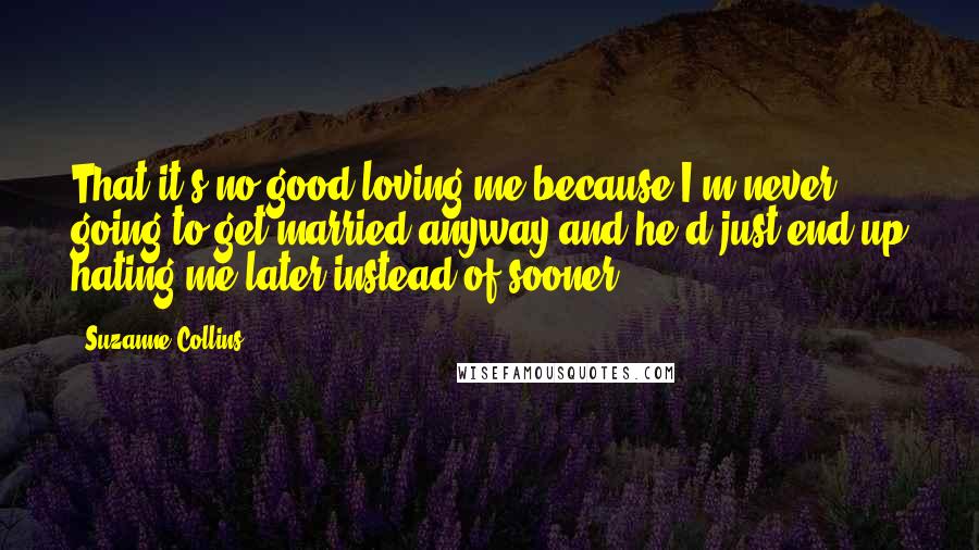 Suzanne Collins Quotes: That it's no good loving me because I'm never going to get married anyway and he'd just end up hating me later instead of sooner.