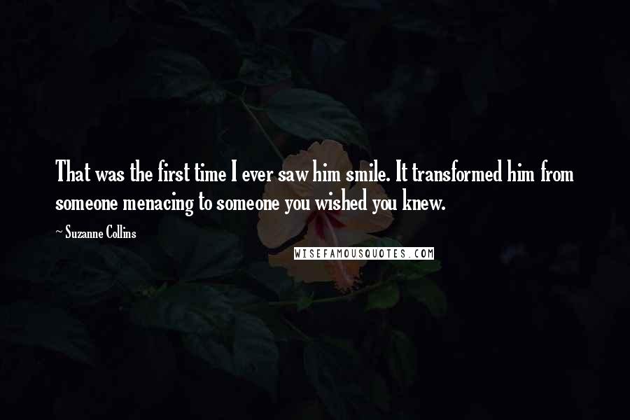 Suzanne Collins Quotes: That was the first time I ever saw him smile. It transformed him from someone menacing to someone you wished you knew.